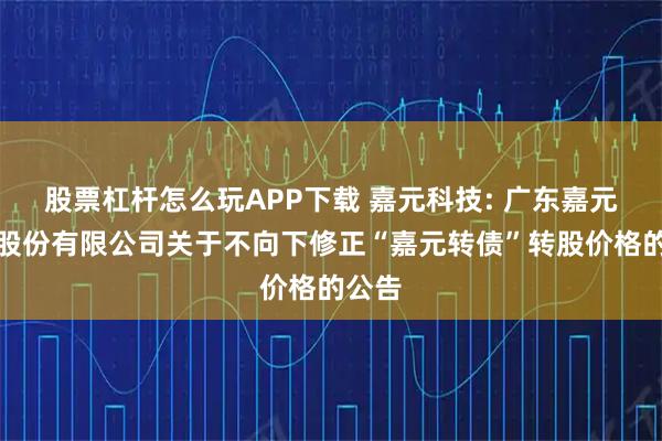 股票杠杆怎么玩APP下载 嘉元科技: 广东嘉元科技股份有限公司关于不向下修正“嘉元转债”转股价格的公告
