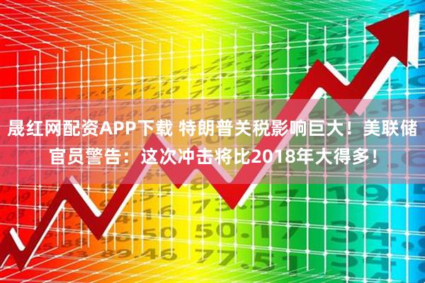 晟红网配资APP下载 特朗普关税影响巨大！美联储官员警告：这次冲击将比2018年大得多！