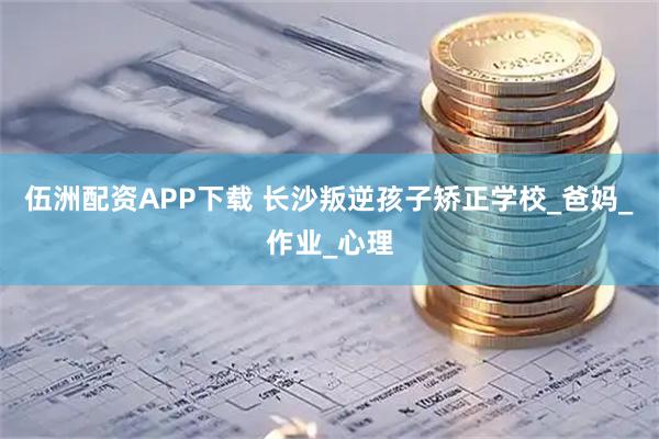 伍洲配资APP下载 长沙叛逆孩子矫正学校_爸妈_作业_心理