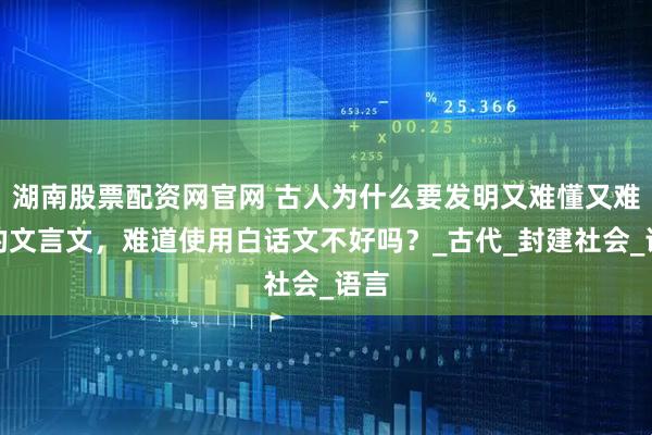 湖南股票配资网官网 古人为什么要发明又难懂又难记的文言文，难道使用白话文不好吗？_古代_封建社会_语言