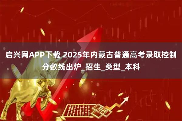 启兴网APP下载 2025年内蒙古普通高考录取控制分数线出炉_招生_类型_本科