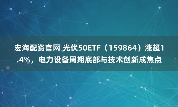 宏海配资官网 光伏50ETF（159864）涨超1.4%，电力设备周期底部与技术创新成焦点