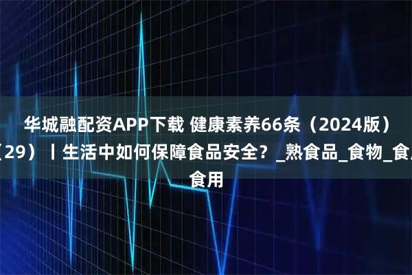 华城融配资APP下载 健康素养66条（2024版）（29）丨生活中如何保障食品安全？_熟食品_食物_食用