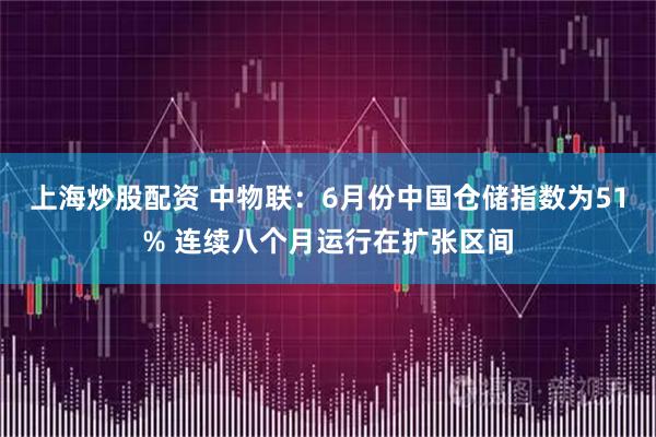 上海炒股配资 中物联：6月份中国仓储指数为51% 连续八个月运行在扩张区间