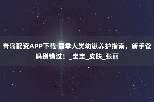 青岛配资APP下载 夏季人类幼崽养护指南，新手爸妈别错过！_宝宝_皮肤_张丽