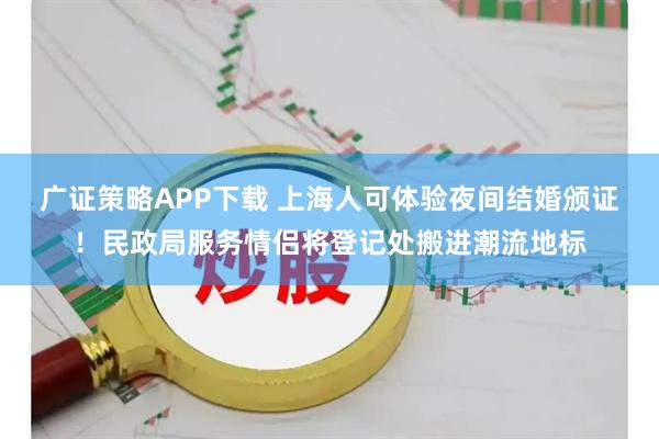 广证策略APP下载 上海人可体验夜间结婚颁证！民政局服务情侣将登记处搬进潮流地标