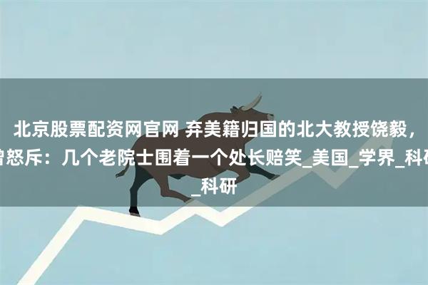 北京股票配资网官网 弃美籍归国的北大教授饶毅，曾怒斥：几个老院士围着一个处长赔笑_美国_学界_科研