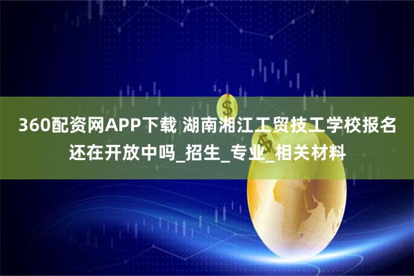 360配资网APP下载 湖南湘江工贸技工学校报名还在开放中吗_招生_专业_相关材料