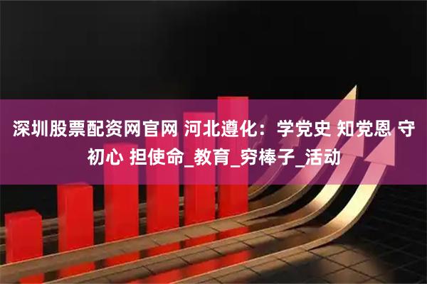 深圳股票配资网官网 河北遵化：学党史 知党恩 守初心 担使命_教育_穷棒子_活动