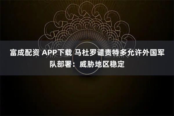 富成配资 APP下载 马杜罗谴责特多允许外国军队部署：威胁地区稳定