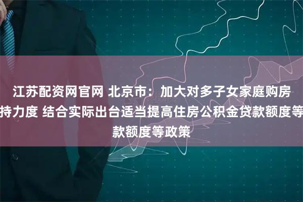 江苏配资网官网 北京市：加大对多子女家庭购房的支持力度 结合实际出台适当提高住房公积金贷款额度等政策