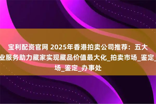 宝利配资官网 2025年香港拍卖公司推荐：五大机构专业服务助力藏家实现藏品价值最大化_拍卖市场_鉴定_办事处