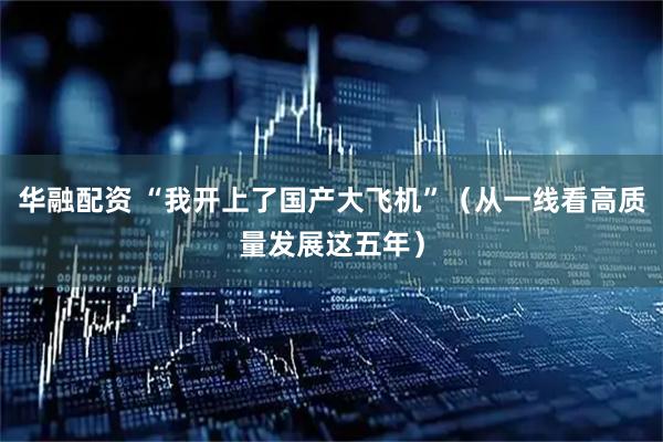 华融配资 “我开上了国产大飞机”（从一线看高质量发展这五年）