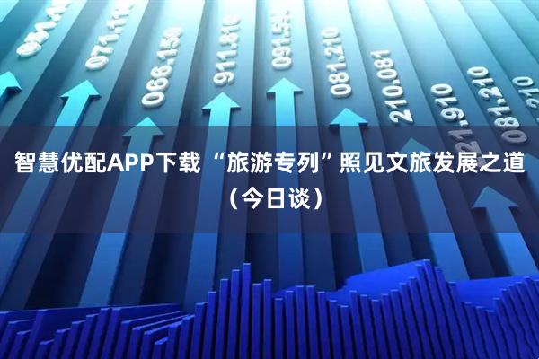 智慧优配APP下载 “旅游专列”照见文旅发展之道（今日谈）