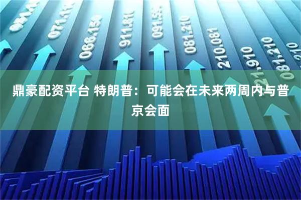 鼎豪配资平台 特朗普：可能会在未来两周内与普京会面
