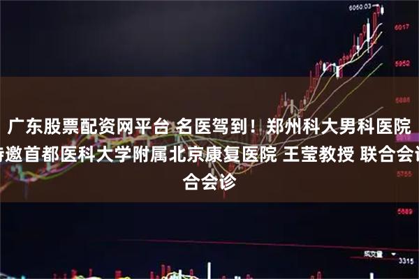 广东股票配资网平台 名医驾到！郑州科大男科医院特邀首都医科大学附属北京康复医院 王莹教授 联合会诊