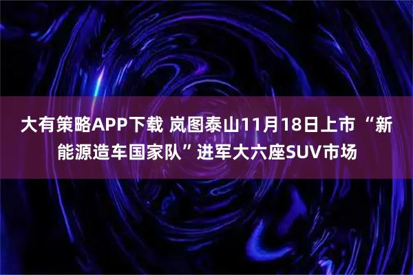 大有策略APP下载 岚图泰山11月18日上市 “新能源造车国家队”进军大六座SUV市场