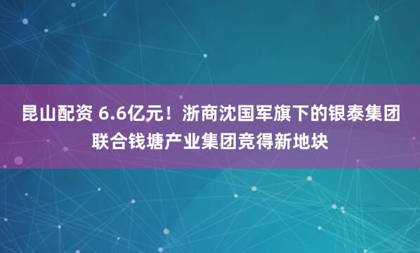 昆山配资 6.6亿元！浙商沈国军旗下的银泰集团联合钱塘产业集团竞得新地块