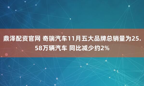 鼎泽配资官网 奇瑞汽车11月五大品牌总销量为25.58万辆汽车 同比减少约2%