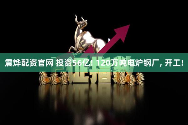 震烨配资官网 投资56亿! 120万吨电炉钢厂, 开工!