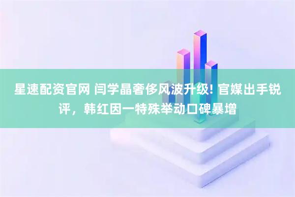 星速配资官网 闫学晶奢侈风波升级! 官媒出手锐评，韩红因一特殊举动口碑暴增