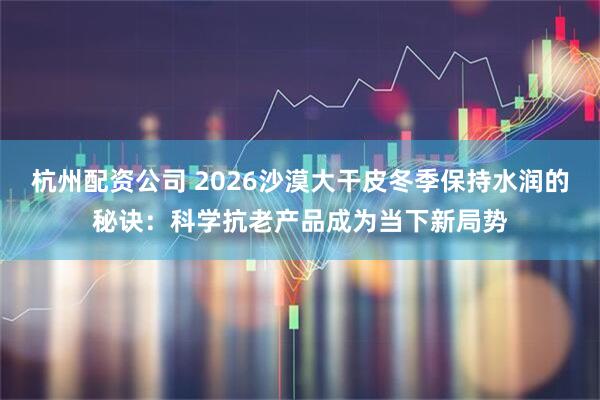 杭州配资公司 2026沙漠大干皮冬季保持水润的秘诀：科学抗老产品成为当下新局势