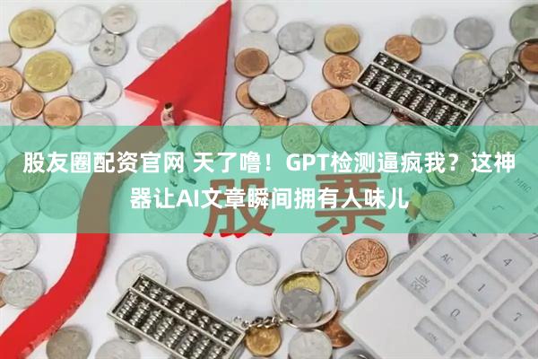 股友圈配资官网 天了噜！GPT检测逼疯我？这神器让AI文章瞬间拥有人味儿