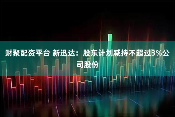 财聚配资平台 新迅达：股东计划减持不超过3%公司股份