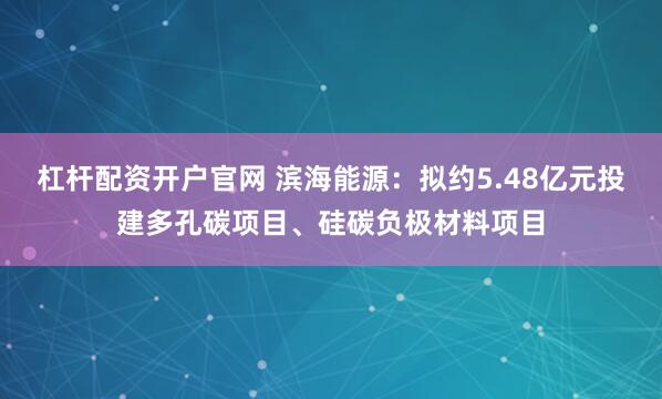 杠杆配资开户官网 滨海能源：拟约5.48亿元投建多孔碳项目、硅碳负极材料项目