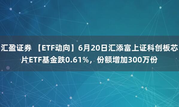 汇盈证券 【ETF动向】6月20日汇添富上证科创板芯片ETF基金跌0.61%，份额增加300万份