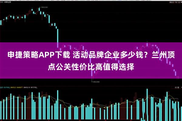 申捷策略APP下载 活动品牌企业多少钱？兰州顶点公关性价比高值得选择
