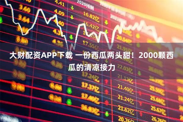 大财配资APP下载 一份西瓜两头甜！2000颗西瓜的清凉接力